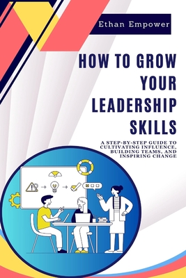 How to Grow Your Leadership Skills: A Step-by-Step Guide to Cultivating Influence, Building Teams, and Inspiring Change