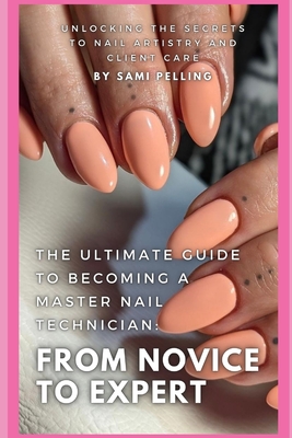 The Ultimate Guide to Becoming a Master Nail Technician: From Novice to Expert: Unlocking the Secrets to Nail Artistry and Client Care