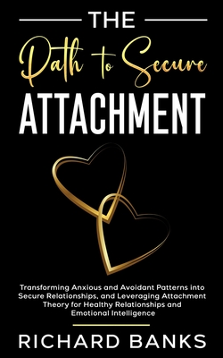 The Path to Secure Attachment: Transforming Anxious and Avoidant Patterns into Secure Relationships, and Leveraging Attachment Theory for Healthy Relationships and Emotional Intelligence