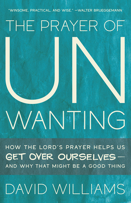 The Prayer of Unwanting: How the Lord's Prayer Helps Us Get Over Ourselves--And Why That Might Be a Good Thing