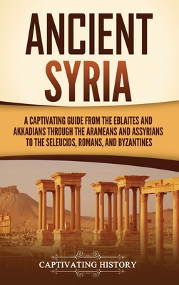 Ancient Syria: A Captivating Guide from the Eblaites and Akkadians through the Arameans and Assyrians to the Seleucids, Romans, and Byzantines