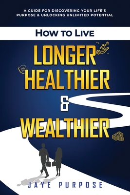 How to Live Longer Healthier and Wealthier: A Guide For Discovering Your Life's Purpose & Unlocking Unlimited Potential